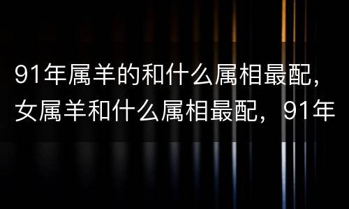 91年属羊的和什么属相最配，女属羊和什么属相最配，91年属羊