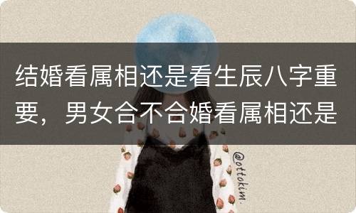 结婚看属相还是看生辰八字重要，男女合不合婚看属相还是看生辰八字