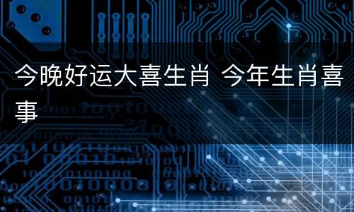 今晚好运大喜生肖 今年生肖喜事