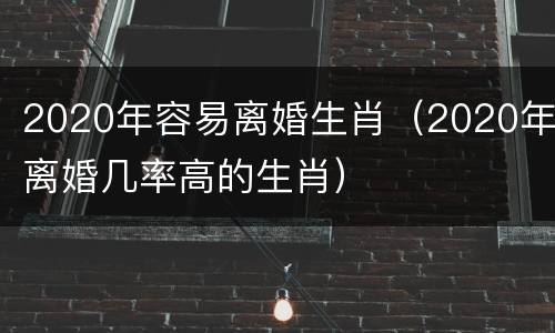 2020年容易离婚生肖（2020年离婚几率高的生肖）