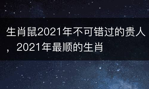 生肖鼠2021年不可错过的贵人，2021年最顺的生肖