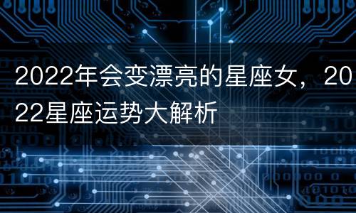 2022年会变漂亮的星座女，2022星座运势大解析