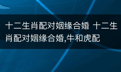 十二生肖配对姻缘合婚 十二生肖配对姻缘合婚,牛和虎配