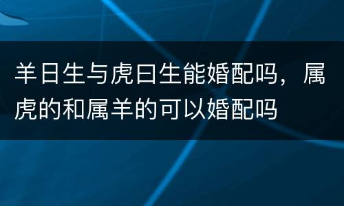 羊日生与虎曰生能婚配吗，属虎的和属羊的可以婚配吗