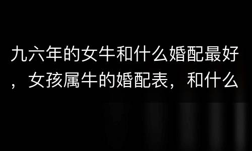 九六年的女牛和什么婚配最好，女孩属牛的婚配表，和什么最合？