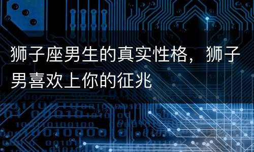 狮子座男生的真实性格，狮子男喜欢上你的征兆