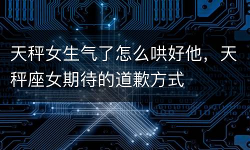 天秤女生气了怎么哄好他，天秤座女期待的道歉方式