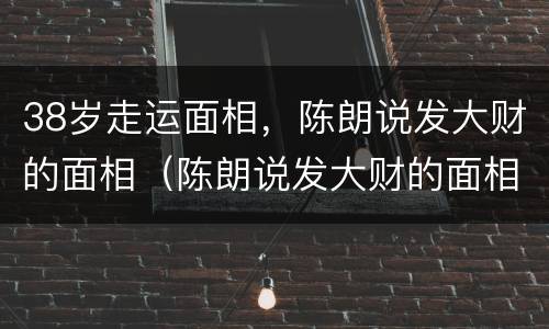 38岁走运面相，陈朗说发大财的面相（陈朗说发大财的面相视频）