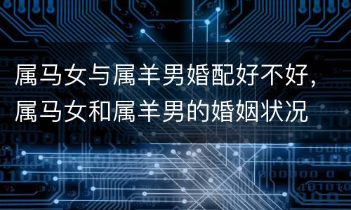 属马女与属羊男婚配好不好，属马女和属羊男的婚姻状况