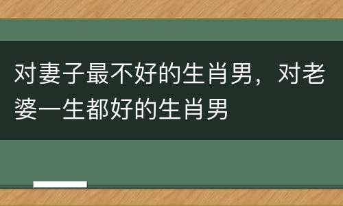 对妻子最不好的生肖男，对老婆一生都好的生肖男