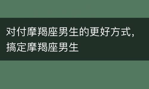 对付摩羯座男生的更好方式，搞定摩羯座男生