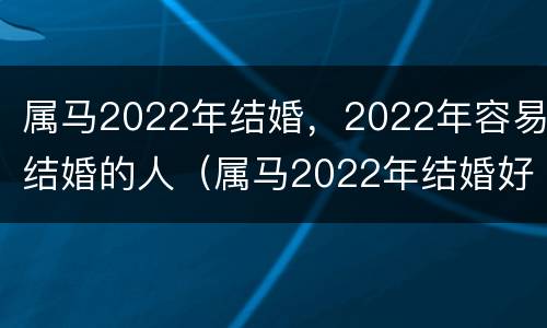 属马2022年结婚，2022年容易结婚的人（属马2022年结婚好不好）