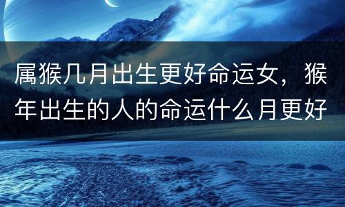 属猴几月出生更好命运女，猴年出生的人的命运什么月更好