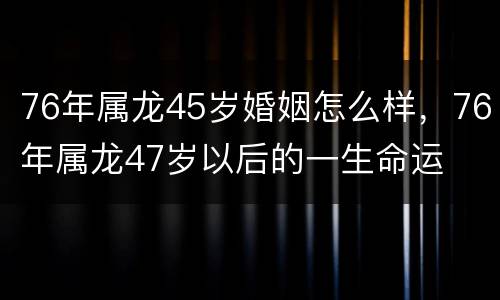 76年属龙45岁婚姻怎么样，76年属龙47岁以后的一生命运