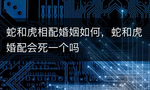 蛇和虎相配婚姻如何，蛇和虎婚配会死一个吗