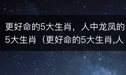 更好命的5大生肖，人中龙凤的5大生肖（更好命的5大生肖,人中龙凤的5大生肖是）
