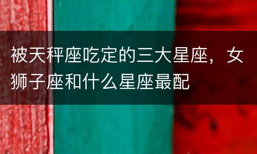 被天秤座吃定的三大星座，女狮子座和什么星座最配