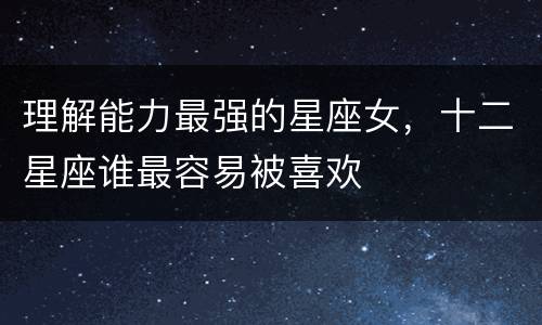 理解能力最强的星座女，十二星座谁最容易被喜欢