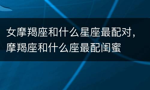女摩羯座和什么星座最配对，摩羯座和什么座最配闺蜜