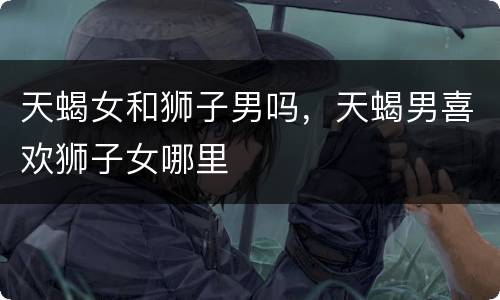 天蝎女和狮子男吗，天蝎男喜欢狮子女哪里