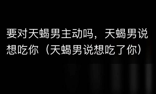 要对天蝎男主动吗，天蝎男说想吃你（天蝎男说想吃了你）