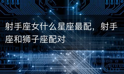 射手座女什么星座最配，射手座和狮子座配对