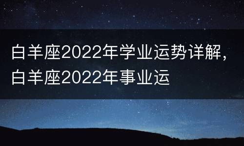 白羊座2022年学业运势详解，白羊座2022年事业运
