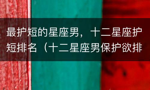 最护短的星座男，十二星座护短排名（十二星座男保护欲排行榜）