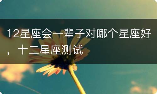 12星座会一辈子对哪个星座好，十二星座测试
