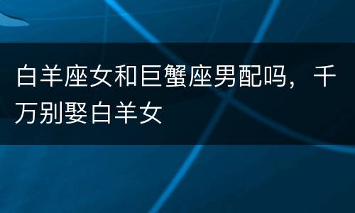白羊座女和巨蟹座男配吗，千万别娶白羊女