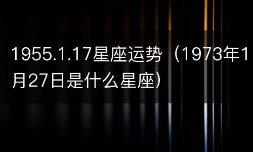 1955.1.17星座运势（1973年1月27日是什么星座）