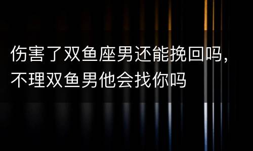 伤害了双鱼座男还能挽回吗，不理双鱼男他会找你吗