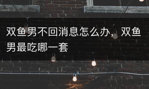 双鱼男不回消息怎么办，双鱼男最吃哪一套