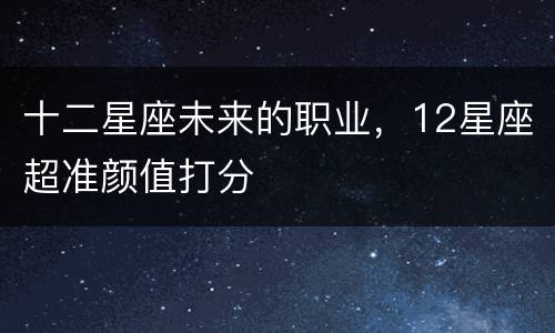 十二星座未来的职业，12星座超准颜值打分