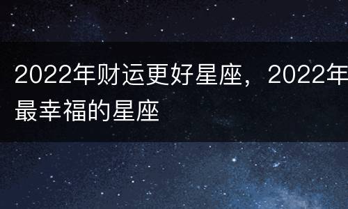 2022年财运更好星座，2022年最幸福的星座