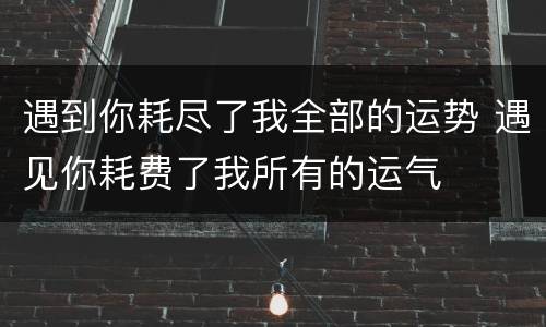 遇到你耗尽了我全部的运势 遇见你耗费了我所有的运气