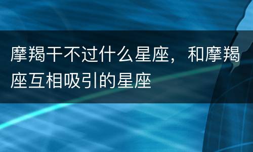 摩羯干不过什么星座，和摩羯座互相吸引的星座