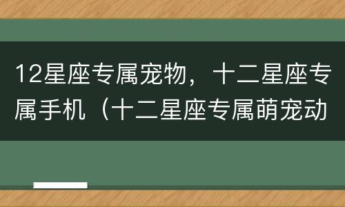 12星座专属宠物，十二星座专属手机（十二星座专属萌宠动物）