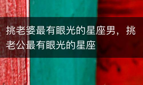 挑老婆最有眼光的星座男，挑老公最有眼光的星座