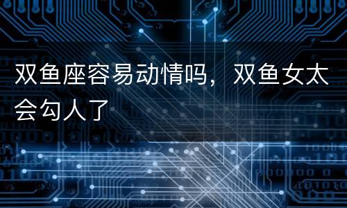 双鱼座容易动情吗，双鱼女太会勾人了