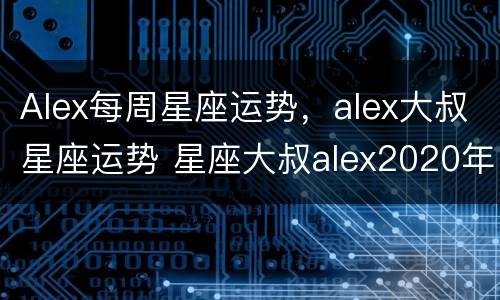 Alex每周星座运势，alex大叔星座运势 星座大叔alex2020年星座运势