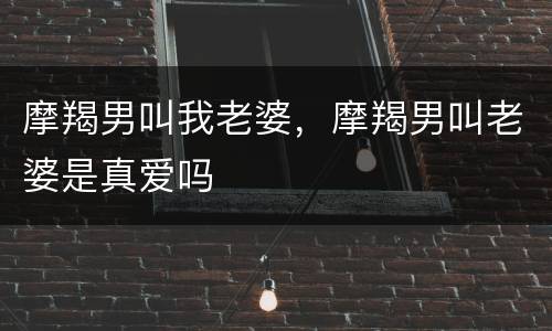 摩羯男叫我老婆，摩羯男叫老婆是真爱吗