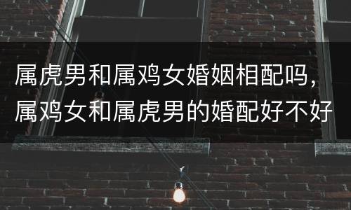 属虎男和属鸡女婚姻相配吗，属鸡女和属虎男的婚配好不好