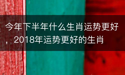 今年下半年什么生肖运势更好，2018年运势更好的生肖