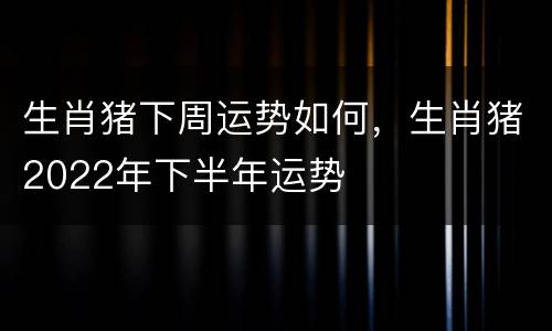 生肖猪下周运势如何，生肖猪2022年下半年运势