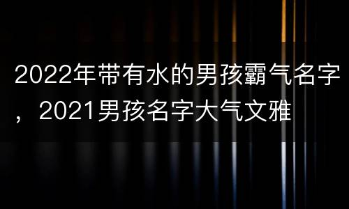 2022年带有水的男孩霸气名字，2021男孩名字大气文雅