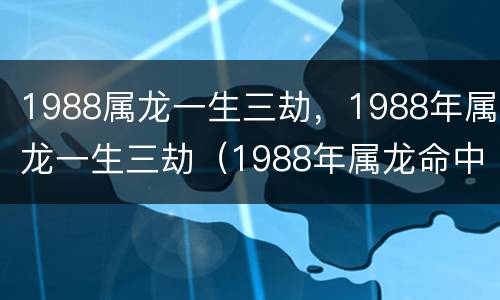 1988属龙一生三劫，1988年属龙一生三劫（1988年属龙命中三劫）