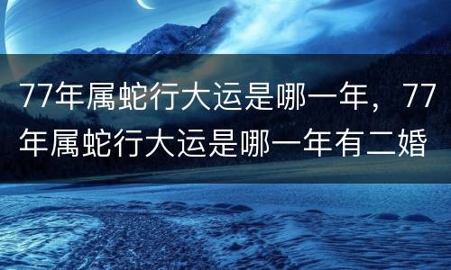 77年属蛇行大运是哪一年，77年属蛇行大运是哪一年有二婚没