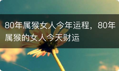 80年属猴女人今年运程，80年属猴的女人今天财运