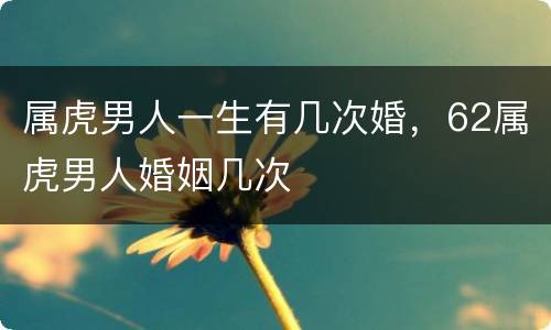 属虎男人一生有几次婚，62属虎男人婚姻几次